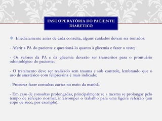 FASE OPERATÓRIA DO PACIENTE
                               DIABETICO


 Imediatamente antes de cada consulta, alguns cuidados devem ser tomados:

- Aferir a PA do paciente e questioná-lo quanto à glicemia e fazer o teste;

- Os valores da PA e da glicemia deverão ser transcritos para o prontuário
odontológico do paciente;

- O tratamento deve ser realizado sem trauma e sob controle, lembrando que o
uso de anestésico com felipressina é mais indicado;

- Procurar fazer consultas curtas no meio da manhã;

- Em caso de consultas prolongadas, principalmente se a mesma se prolongar pelo
tempo de refeição normal, interromper o trabalho para uma ligeira refeição (um
copo de suco, por exemplo).
 