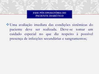 FASE PÓS OPERATÓRIA DO
                 PACIENTE DIABÉTICO


Uma avaliação imediata das condições sistêmicas do
 paciente deve ser realizada. Deve-se tomar um
 cuidado especial no que diz respeito à possível
 presença de infecções secundárias e sangramentos;
 