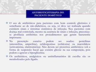 ANTIBIOTICOTERAPIA DO
                         PACIENTE DIABÉTICO


 O uso de antibióticos para pacientes com bom controle glicêmico é
  semelhante ao de não-diabéticos, ou seja, só deve ser realizada quando
  existirem sinais e sintomas sistêmicos de infecção. Nos pacientes com
  doença mal controlada, mesmo na ausência de sinais e infecção, preconiza-
  se profilaxia antibiótica nos procedimentos que geram bacteremia
  importante.
 Na      prescrição     curativa    podem     ser    usados:      penicilinas
  (amoxicilina, ampicilina), cefalosporinas (cefalexina) ou macrolídeos
  (azitromicina, claritromicina). Não devem ser prescritos antibióticos sob a
  forma de suspensão bucal que contém glicose na sua composição, pois
  podem a agravar a hiperglicemia;
 Os antibióticos, analgésicos ou antiinflamatórios de escolha são os
  metabolizados pelo fígado.
 