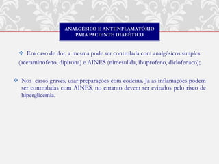 ANALGÉSICO E ANTIINFLAMATÓRIO
                       PARA PACIENTE DIABÉTICO


   Em caso de dor, a mesma pode ser controlada com analgésicos simples
  (acetaminofeno, dipirona) e AINES (nimesulida, ibuprofeno, diclofenaco);

 Nos casos graves, usar preparações com codeína. Já as inflamações podem
  ser controladas com AINES, no entanto devem ser evitados pelo risco de
  hiperglicemia.
 