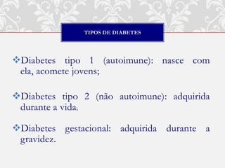 TIPOS DE DIABETES




Diabetes tipo 1 (autoimune): nasce com
 ela, acomete jovens;

Diabetes tipo 2 (não autoimune): adquirida
 durante a vida;

Diabetes gestacional: adquirida durante a
 gravidez.
 