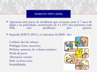 DIABETES TIPO 1 (DM1)


 Apresenta dois picos de incidência que ocorrem entre 5-7 anos de
  idade e na puberdade, acometendo de 5 a 10% dos pacientes com
  DM,          sem          predileção         por         gênero;

 Segundo JESUS (2011), os sintomas da DM1 são:

-   Cefaleia: dor de cabeça;
-   Polifagia: fome excessiva;
-   Poliúria: aumento do volume urinário;
-   Perda de peso;
-   Alterações visuais;
-   Sede ou boca seca;
-   Irritabilidade;
 