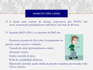 DIABETES TIPO 2 (DM2)


 A forma mais comum da doença, responsável por 90-95% dos
  casos, acometendo principalmente indivíduos com mais de 40 anos;

 Segundo JESUS (2011), os sintomas da DM2 são:

- Parestesia: sensação de frio, calor, formigamento ou
pressão sendo ausente o estimulo;
- Vontade de urinar (principalmente a noite);
- Alterações visuais;
- Ganho ou perda de peso;
- Perda de sensibilidade dolorosa;
- Hipotensão postural: queda súbida da pressão sanguínea provocando visão
   turva e tontura.
 
