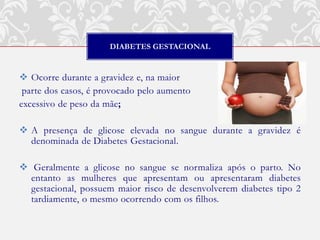 DIABETES GESTACIONAL


 Ocorre durante a gravidez e, na maior
 parte dos casos, é provocado pelo aumento
excessivo de peso da mãe;

 A presença de glicose elevada no sangue durante a gravidez é
  denominada de Diabetes Gestacional.

 Geralmente a glicose no sangue se normaliza após o parto. No
  entanto as mulheres que apresentam ou apresentaram diabetes
  gestacional, possuem maior risco de desenvolverem diabetes tipo 2
  tardiamente, o mesmo ocorrendo com os filhos.
 