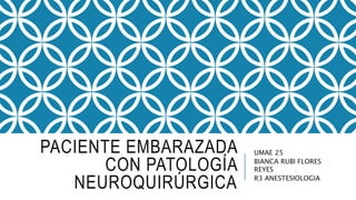 PACIENTE EMBARAZADA
CON PATOLOGÍA
NEUROQUIRÚRGICA
UMAE 25
BIANCA RUBI FLORES
REYES
R3 ANESTESIOLOGIA
 