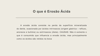 O que é Erosão Ácida
A erosão ácida consiste na perda da superfície mineralizada
do dente, ocasionada por ácidos intrínsecos (origem gástrica – refluxo,
anorexia e bulimia) ou extrínsecos (dieta). CAUSAS: Não é somente o
que é consumido que influencia a erosão ácida, mas principalmente
como os ácidos são retidos na boca
 