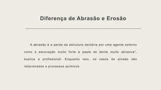 Diferença de Abrasão e Erosão
A abrasão é a perda da estrutura dentária por uma agente externo
como a escovação muito forte e pasta de dente muito abrasiva”,
explica a profissional. Enquanto isso, os casos de erosão são
relacionados a processos químicos
 