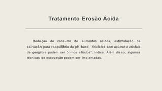 Tratamento Erosão Ácida
Redução do consumo de alimentos ácidos, estimulação da
salivação para reequilíbrio do pH bucal, chicletes sem açúcar e cristais
de gengibre podem ser ótimos aliados”, indica. Além disso, algumas
técnicas de escovação podem ser implantadas.
 
