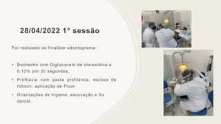 28/04/2022 1° sessão
Foi realizado ao finalizar odontograma :
• Bochecho com Digluconato de clorexidina a
0,12% por 30 segundos,
• Profilaxia com pasta profilática, escova de
robson, aplicação de Fluor.
• Orientações de higiene, escovação e fio
dental.
 