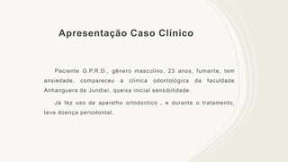 Apresentação Caso Clínico
Paciente G.P.R.D., gênero masculino, 23 anos, fumante, tem
ansiedade, compareceu a clínica odontológica da faculdade
Anhanguera de Jundiaí, queixa inicial sensibilidade.
Já fez uso de aparelho ortodontico , e durante o tratamento,
teve doença periodontal.
 