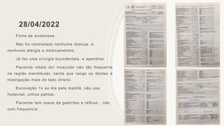 28/04/2022
Ficha de anamnese:
Não foi constatado nenhuma doença, e
nenhuma alergia a medicamentos.
Já fez uma cirurgia bucodentais, e apendice.
Paciente relata dor múscular não tão frequente
na região mandibular, sente que range os dentes e
mastigação mais do lado direito.
Escovação 1x ao dia pela manhã, não usa
fiodental, utiliza palitos.
Paciente tem casos de gastrites e refluxo , não
com frequencia .
 