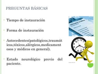 PREGUNTAS BÁSICAS
• Tiempo de instauración
• Forma de instauración
• Antecedentes(patológicos,traumát
icos,tóxicos,alérgicos,medicament
osos y médicos en general).
• Estado neurológico previo del
paciente.
 