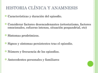HISTORIA CLÍNICA Y ANAMNESIS
 Características y duración del episodio.
 Considerar factores desencadenantes (ortostatismo, factores
emocionales, esfuerzo intenso, situación pospandrial, etc)
 Síntomas prodrómicos.
 Signos y síntomas persistentes tras el episodio.
 Número y frecuencia de los episodios.
 Antecedentes personales y familiares
 