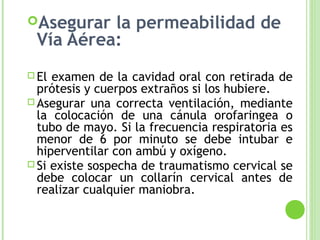 Asegurar la permeabilidad de
Vía Aérea:
 El examen de la cavidad oral con retirada de
prótesis y cuerpos extraños si los hubiere.
 Asegurar una correcta ventilación, mediante
la colocación de una cánula orofaringea o
tubo de mayo. Si la frecuencia respiratoria es
menor de 6 por minuto se debe intubar e
hiperventilar con ambú y oxígeno.
 Si existe sospecha de traumatismo cervical se
debe colocar un collarín cervical antes de
realizar cualquier maniobra.
 