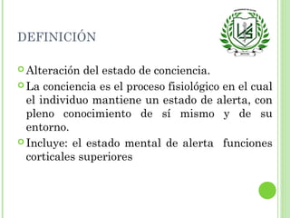 DEFINICIÓN
 Alteración del estado de conciencia.
 La conciencia es el proceso fisiológico en el cual
el individuo mantiene un estado de alerta, con
pleno conocimiento de sí mismo y de su
entorno.
 Incluye: el estado mental de alerta funciones
corticales superiores
 