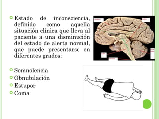  Estado de inconsciencia,
definido como aquella
situación clínica que lleva al
paciente a una disminución
del estado de alerta normal,
que puede presentarse en
diferentes grados:
 Somnolencia
 Obnubilación
 Estupor
 Coma
 