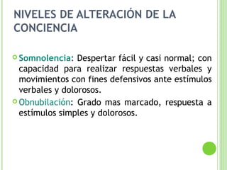 NIVELES DE ALTERACIÓN DE LA
CONCIENCIA
 Somnolencia: Despertar fácil y casi normal; con
capacidad para realizar respuestas verbales y
movimientos con fines defensivos ante estímulos
verbales y dolorosos.
 Obnubilación: Grado mas marcado, respuesta a
estímulos simples y dolorosos.
 