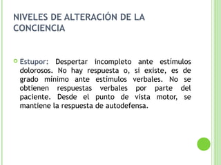 NIVELES DE ALTERACIÓN DE LA
CONCIENCIA
 Estupor: Despertar incompleto ante estímulos
dolorosos. No hay respuesta o, si existe, es de
grado mínimo ante estímulos verbales. No se
obtienen respuestas verbales por parte del
paciente. Desde el punto de vista motor, se
mantiene la respuesta de autodefensa.
 
