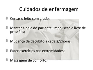 Cuidados de enfermagem 
 Cercar o leito com grade; 
 Manter a pele do paciente limpo, seco e livre de 
pressões; 
 Mudança de decúbito a cada 2/2horas; 
 Fazer exercícios nas extremidades; 
 Massagem de conforto; 
 