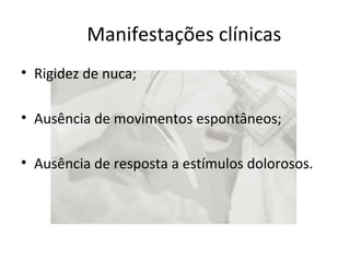 Manifestações clínicas 
• Rigidez de nuca; 
• Ausência de movimentos espontâneos; 
• Ausência de resposta a estímulos dolorosos. 
 
