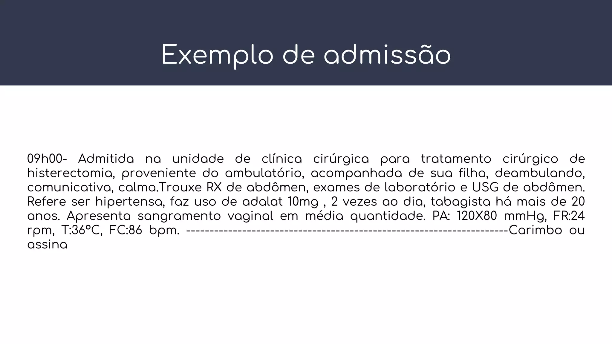 Exemplo de admissão
09h00- Admitida na unidade de clínica cirúrgica para tratamento cirúrgico de
histerectomia, proveniente do ambulatório, acompanhada de sua filha, deambulando,
comunicativa, calma.Trouxe RX de abdômen, exames de laboratório e USG de abdômen.
Refere ser hipertensa, faz uso de adalat 10mg , 2 vezes ao dia, tabagista há mais de 20
anos. Apresenta sangramento vaginal em média quantidade. PA: 120X80 mmHg, FR:24
rpm, T:36ºC, FC:86 bpm. ---------------------------------------------------------------------Carimbo ou
assina
 