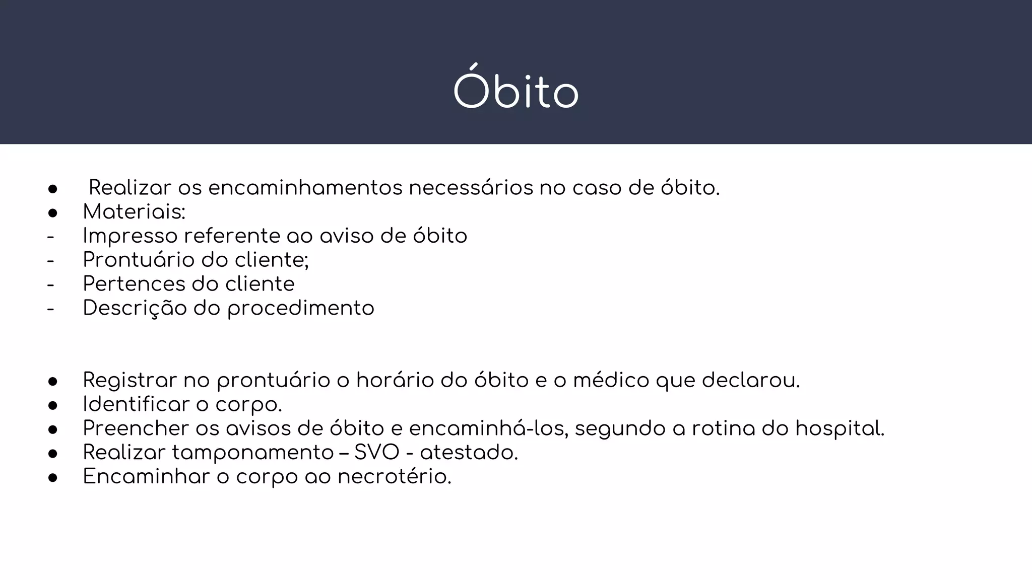 Óbito
● Realizar os encaminhamentos necessários no caso de óbito.
● Materiais:
- Impresso referente ao aviso de óbito
- Prontuário do cliente;
- Pertences do cliente
- Descrição do procedimento
● Registrar no prontuário o horário do óbito e o médico que declarou.
● Identificar o corpo.
● Preencher os avisos de óbito e encaminhá-los, segundo a rotina do hospital.
● Realizar tamponamento – SVO - atestado.
● Encaminhar o corpo ao necrotério.
 