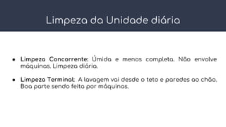 Limpeza da Unidade diária
● Limpeza Concorrente: Úmida e menos completa. Não envolve
máquinas. Limpeza diária.
● Limpeza Terminal: A lavagem vai desde o teto e paredes ao chão.
Boa parte sendo feita por máquinas.
 