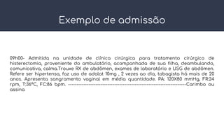 Exemplo de admissão
09h00- Admitida na unidade de clínica cirúrgica para tratamento cirúrgico de
histerectomia, proveniente do ambulatório, acompanhada de sua filha, deambulando,
comunicativa, calma.Trouxe RX de abdômen, exames de laboratório e USG de abdômen.
Refere ser hipertensa, faz uso de adalat 10mg , 2 vezes ao dia, tabagista há mais de 20
anos. Apresenta sangramento vaginal em média quantidade. PA: 120X80 mmHg, FR:24
rpm, T:36ºC, FC:86 bpm. ---------------------------------------------------------------------Carimbo ou
assina
 