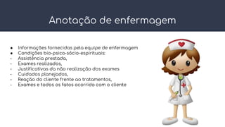 Anotação de enfermagem
● Informações fornecidas pela equipe de enfermagem
● Condições bio-psico-sócio-espirituais:
- Assistência prestada,
- Exames realizados,
- Justificativas da não realização dos exames
- Cuidados planejados,
- Reação do cliente frente ao tratamentos,
- Exames e todos os fatos ocorrido com o cliente
 