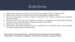 Evite Erros
● Não deixar espaço em branco para evitar que alguém altere o registro feito.
● Não rasurar, pois isso poderá caracterizar alteração a registro feitos.
● Se errar uma palavra, colocar ‘’digo’’ e proceder com o termo correto .Ex: esudadto,
digo, exsudato.
● Se houver erro de uma frase inteira ou realizar a anotação em prontuário indevido,
colocar todo o termo entre { } chaves e escrever sem efeito.
● Se rasurar, não usar corretivos.
● Medicação não administrada deve ser esclarecido o motivo.Ex: jejum para exames,
cirurgias, rejeição pelo cliente,outros;
Discriminar, sequencialmente, o estado geral, considerando: neurológico,
respiratório, circulatório, digestivo, nutricional, locomotor e geniturinário;
 