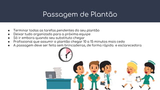 Passagem de Plantão
● Terminar todas as tarefas pendentes do seu plantão
● Deixar tudo organizado para a próxima equipe
● Só ir embora quando seu substituto chegar
● Profissional que assumir o plantão chegar 10 a 15 minutos mais cedo
● A passagem deve ser feita sem brincadeiras, de forma rápida e esclarecedora
 