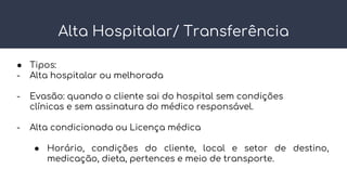 Alta Hospitalar/ Transferência
● Tipos:
- Alta hospitalar ou melhorada
- Evasão: quando o cliente sai do hospital sem condições
clínicas e sem assinatura do médico responsável.
- Alta condicionada ou Licença médica
● Horário, condições do cliente, local e setor de destino,
medicação, dieta, pertences e meio de transporte.
 
