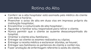 Rotina da Alta
● Conferir se a alta hospitalar está assinada pelo médico do cliente
com data e horário;
● Preencher o aviso de alta em duas vias em impresso próprio da
instituição hospitalar;
● Encaminhar o comunicado de alta hospitalar ;
● Aguardar o familiar e/ou responsável para retirar o cliente;
● Nunca permitir que o cliente se ausente desacompanhado do
hospital;
● Orientar o cliente e/ou familiares ;
● Entregar ao cliente os exames realizados ou cópias;
● Entregar a receita médica e esclarecer dúvidas, se houver;
● Entregar aos familiares os pertences do cliente e conferi-los.
● Fazer anotação de enfermagem referente à saída do cliente,
 