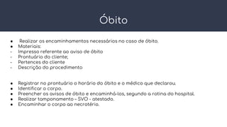 Óbito
● Realizar os encaminhamentos necessários no caso de óbito.
● Materiais:
- Impresso referente ao aviso de óbito
- Prontuário do cliente;
- Pertences do cliente
- Descrição do procedimento
● Registrar no prontuário o horário do óbito e o médico que declarou.
● Identificar o corpo.
● Preencher os avisos de óbito e encaminhá-los, segundo a rotina do hospital.
● Realizar tamponamento – SVO - atestado.
● Encaminhar o corpo ao necrotério.
 