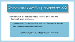 Tratamiento paliativo y calidad de vida
 Importante planear acciones a realizar en el enfermo
terminal, se deben basar:
• El padecimiento, su curso probable y sus opciones medicas posibles.
• Como el enfermo enfrenta su condición.
(sufrimiento, dolor, aspecto psicológicos y sociales)
 