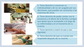 5. Tiene derecho a conservar su
individualidad y de no ser juzgado por sus
decisiones, que puedan ser contrarias a las
creencias de otros.
6. Tiene derecho de poder contar con la
presencia y el afecto de la familia y amigos
que desee que le acompañe a lo largo de
su enfermedad y en el momento de su
muerte.
7. Tiene derecho a morir en paz y con
dignidad.
8. Tiene derecho de que su cuerpo sea
respetado después de su muerte.
.
 