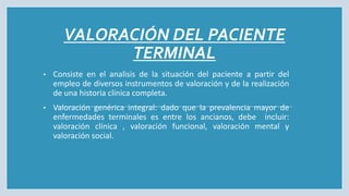 VALORACIÓN DEL PACIENTE
TERMINAL
• Consiste en el analisis de la situación del paciente a partir del
empleo de diversos instrumentos de valoración y de la realización
de una historia clínica completa.
• Valoración genérica integral: dado que la prevalencia mayor de
enfermedades terminales es entre los ancianos, debe incluir:
valoración clínica , valoración funcional, valoración mental y
valoración social.
 