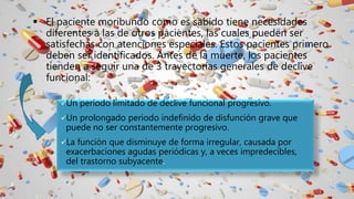  El paciente moribundo como es sabido tiene necesidades
diferentes a las de otros pacientes, las cuales pueden ser
satisfechas con atenciones especiales. Estos pacientes primero
deben ser identificados. Antes de la muerte, los pacientes
tienden a seguir una de 3 trayectorias generales de declive
funcional:
Un período limitado de declive funcional progresivo.
Un prolongado periodo indefinido de disfunción grave que
puede no ser constantemente progresivo.
La función que disminuye de forma irregular, causada por
exacerbaciones agudas periódicas y, a veces impredecibles,
del trastorno subyacente.
 