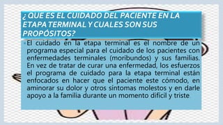 ¿ QUE ES EL CUIDADO DEL PACIENTE EN LA
ETAPATERMINALY CUALES SON SUS
PROPÓSITOS?
El cuidado en la etapa terminal es el nombre de un
programa especial para el cuidado de los pacientes con
enfermedades terminales (moribundos) y sus familias.
En vez de tratar de curar una enfermedad, los esfuerzos
el programa de cuidado para la etapa terminal están
enfocados en hacer que el paciente este cómodo, en
aminorar su dolor y otros síntomas molestos y en darle
apoyo a la familia durante un momento difícil y triste.
 
