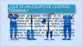 ¿QUÉ ES UN EQUIPO DE CUIDADO
TERMINAL?
• Un equipo de cuidado terminal es un grupo de
profesionales dedicados, personal de apoyo y voluntarios
que comprenden las metas especiales del cuidado en la
etapa terminal. Este quipo incluye médicos, enfermeros,
trabajadores sociales capellanes, asistentes y voluntarios.
• Los miembros del equipo de cuidado en la etapa terminal
concentran sus esfuerzos en aliviar los síntomas del
paciente en atapa terminal y en proveerle apoyo a la
familia del paciente.
 