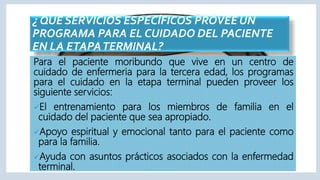 ¿ QUE SERVICIOS ESPECÍFICOS PROVEE UN
PROGRAMA PARA EL CUIDADO DEL PACIENTE
EN LA ETAPATERMINAL?
Para el paciente moribundo que vive en un centro de
cuidado de enfermeria para la tercera edad, los programas
para el cuidado en la etapa terminal pueden proveer los
siguiente servicios:
El entrenamiento para los miembros de familia en el
cuidado del paciente que sea apropiado.
Apoyo espiritual y emocional tanto para el paciente como
para la familia.
Ayuda con asuntos prácticos asociados con la enfermedad
terminal.
 