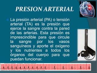 PRESION ARTERIAL
 La presión arterial (PA) o tensión
arterial (TA) es la presión que
ejerce la sangre contra la pared
de las arterias. Esta presión es
imprescindible para que circule
la sangre por los vasos
sanguíneos y aporte el oxígeno
y los nutrientes a todos los
órganos del cuerpo para que
puedan funcionar.
 