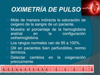 OXIMETRÍA DE PULSO
 Mide de manera indirecta la saturación de
oxigeno de la sangre de un paciente.
 Muestra el porcentaje de la hemoglobina
aretrial en la configuración
oxihemoglobina.
 Los rangos normales van de 95 a 100%.
 Útil en pacientes bien perfundidos, normo
térmicos.
 Detectar cambios en la oxigenación
precozmente.
 
