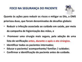 Quanto às ações para reduzir os riscos e mitigar os EAs, a OMS
priorizou duas, que foram denominadas de desafios globais:
• Reduzir a infecção associada ao cuidado em saúde, por meio
da campanha de higienização das mãos, e
• Promover uma cirurgia mais segura, pela adoção de uma
lista de verificação antes, durante e após o ato cirúrgico.
• Identificar todos os pacientes internados;
• Educar o paciente/ acompanhante/ familiar / cuidador;
• Confirmar a identificação do paciente antes do cuidado.
FOCO NA SEGURANÇA DO PACIENTE
 