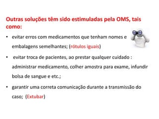 Outras soluções têm sido estimuladas pela OMS, tais
como:
• evitar erros com medicamentos que tenham nomes e
embalagens semelhantes; (rótulos iguais)
• evitar troca de pacientes, ao prestar qualquer cuidado :
administrar medicamento, colher amostra para exame, infundir
bolsa de sangue e etc.;
• garantir uma correta comunicação durante a transmissão do
caso; (Extubar)
 