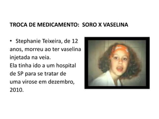 TROCA DE MEDICAMENTO: SORO X VASELINA
• Stephanie Teixeira, de 12
anos, morreu ao ter vaselina
injetada na veia.
Ela tinha ido a um hospital
de SP para se tratar de
uma virose em dezembro,
2010.
 