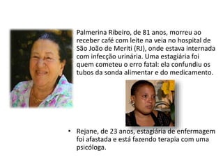 • Palmerina Ribeiro, de 81 anos, morreu ao
receber café com leite na veia no hospital de
São João de Meriti (RJ), onde estava internada
com infecção urinária. Uma estagiária foi
quem cometeu o erro fatal: ela confundiu os
tubos da sonda alimentar e do medicamento.
• Rejane, de 23 anos, estagiária de enfermagem
foi afastada e está fazendo terapia com uma
psicóloga.
 