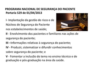 PROGRAMA NACIONAL DE SEGURANÇA DO PACIENTE
Portaria 529 de 01/04/2013
I- Implantação da gestão de risco e de
Núcleos de Segurança do Paciente
nos estabelecimentos de saúde;
II - Envolvimento dos pacientes e familiares nas ações de
segurança do paciente;
III –Informações relativas à segurança do paciente;
IV - Produzir, sistematizar e difundir conhecimentos
sobre segurança do paciente; e
V - Fomentar a inclusão do tema no ensino técnico e de
graduação e pós-graduação na área da saúde.
 