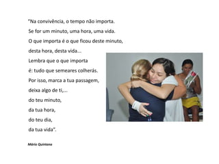 “Na convivência, o tempo não importa.
Se for um minuto, uma hora, uma vida.
O que importa é o que ficou deste minuto,
desta hora, desta vida...
Lembra que o que importa
é: tudo que semeares colherás.
Por isso, marca a tua passagem,
deixa algo de ti,...
do teu minuto,
da tua hora,
do teu dia,
da tua vida”.
Mário Quintana
 