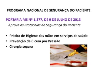 PROGRAMA NACIONAL DE SEGURANÇA DO PACIENTE
PORTARIA MS Nº 1.377, DE 9 DE JULHO DE 2013
Aprova os Protocolos de Segurança do Paciente.
• Prática de Higiene das mãos em serviços de saúde
• Prevenção de úlcera por Pressão
• Cirurgia segura
 